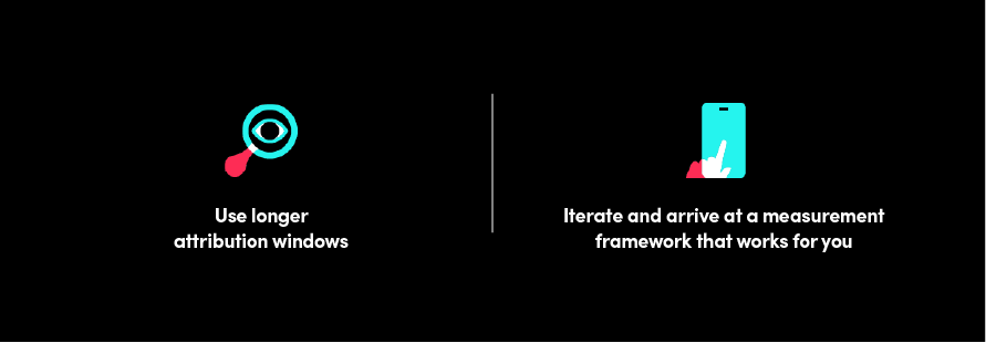 Use longer attribution windows | Iterate and arrive at a measurement framework that works for you